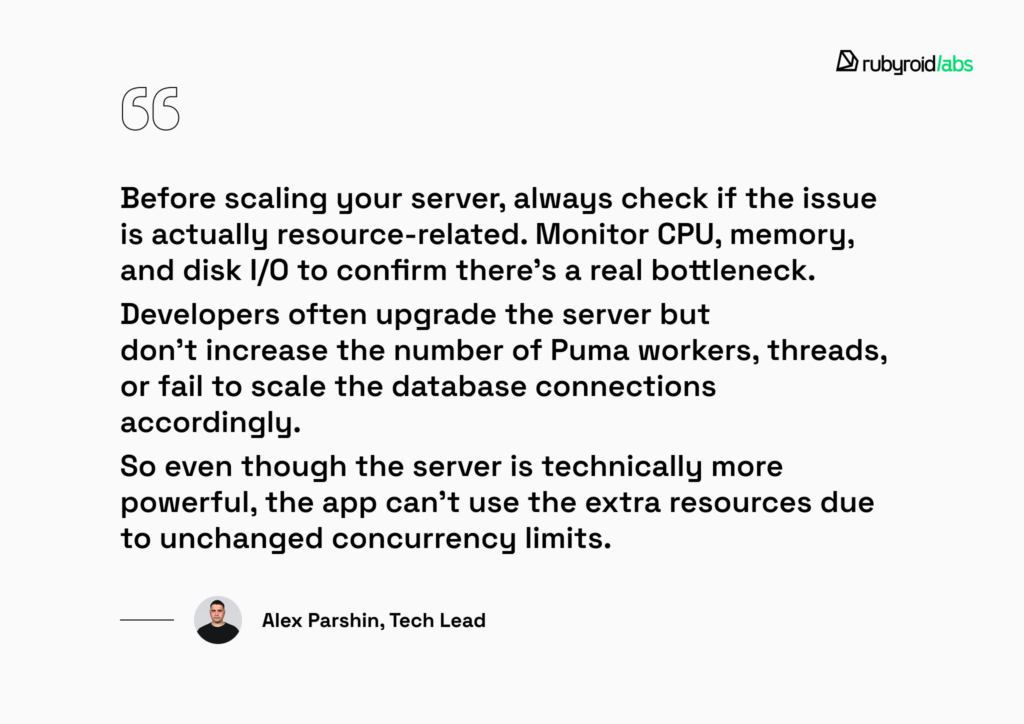 Before scaling your server, always check if the issue is actually resource-related. Monitor CPU, memory, and disk 1/0 to confirm there's a real bottleneck.
Developers often upgrade the server but don't increase the number of Puma workers, threads, or fail to scale the database connections accordingly.
So even though the server is technically more powerful, the app can't use the extra resources due to unchanged concurrency limits.